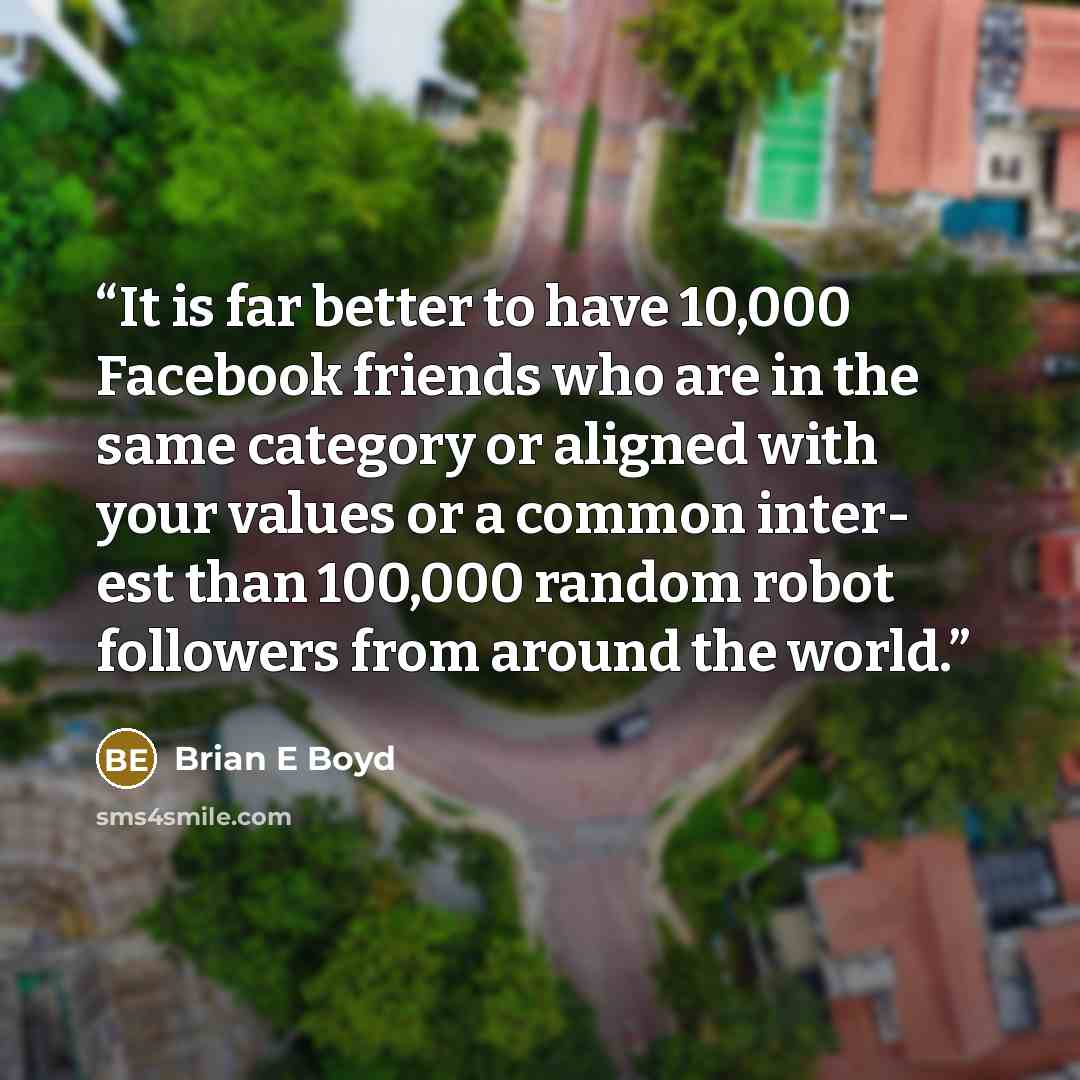 “It is far better to have 10,000 Facebook friends who are in the same category or aligned with your values or a common inter- est than 100,000 random robot followers from around the world.” quote by Brian E Boyd