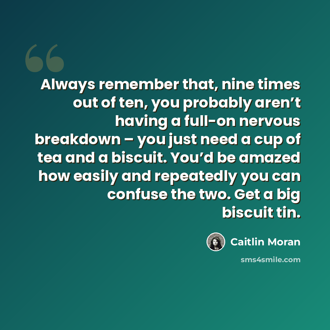 “Always remember that, nine times out of ten, you probably aren’t having a full-on nervous breakdown – you just need a cup of tea and a biscuit. You’d be amazed how easily and repeatedly you can confuse the two. Get a big biscuit tin.” quote by Caitlin Moran