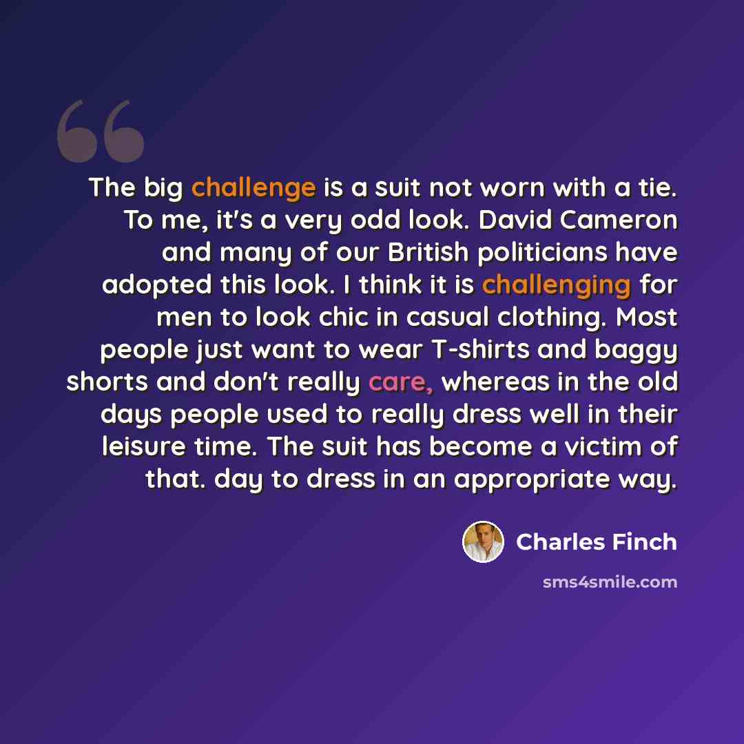 “The big challenge is a suit not worn with a tie. To me, it's a very odd look. David Cameron and many of our British politicians have adopted this look. I think it is challenging for men to look chic in casual clothing. Most people just want to wear T-shirts and baggy shorts and don't really care…” quote by Charles Finch