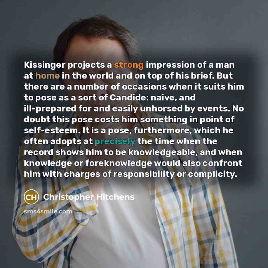 “Kissinger projects a strong impression of a man at home in the world and on top of his brief. But there are a number of occasions when it suits him to pose as a sort of Candide: naive, and ill-prepared for and easily unhorsed by events. No doubt this pose costs him something in point of…” quote by Christopher Hitchens