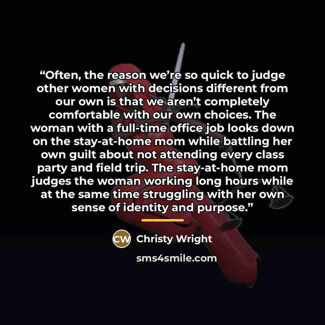“Often, the reason we’re so quick to judge other women with decisions different from our own is that we aren’t completely comfortable with our own choices. The woman with a full-time office job looks down on the stay-at-home mom while battling her own guilt about not attending every class party and…” quote by Christy Wright