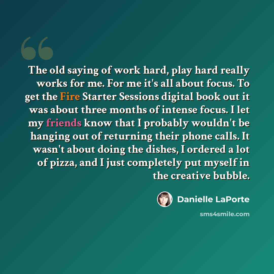 “The old saying of work hard, play hard really works for me. For me it's all about focus. To get the Fire Starter Sessions digital book out it was about three months of intense focus. I let my friends know that I probably wouldn't be hanging out of returning their phone calls. It wasn't about doing…” quote by Danielle LaPorte