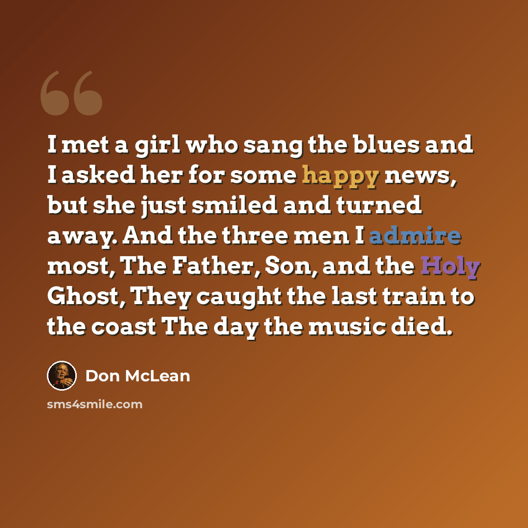 “I met a girl who sang the blues and I asked her for some happy news, but she just smiled and turned away. And the three men I admire most, The Father, Son, and the Holy Ghost, They caught the last train to the coast The day the music died.” quote by Don McLean