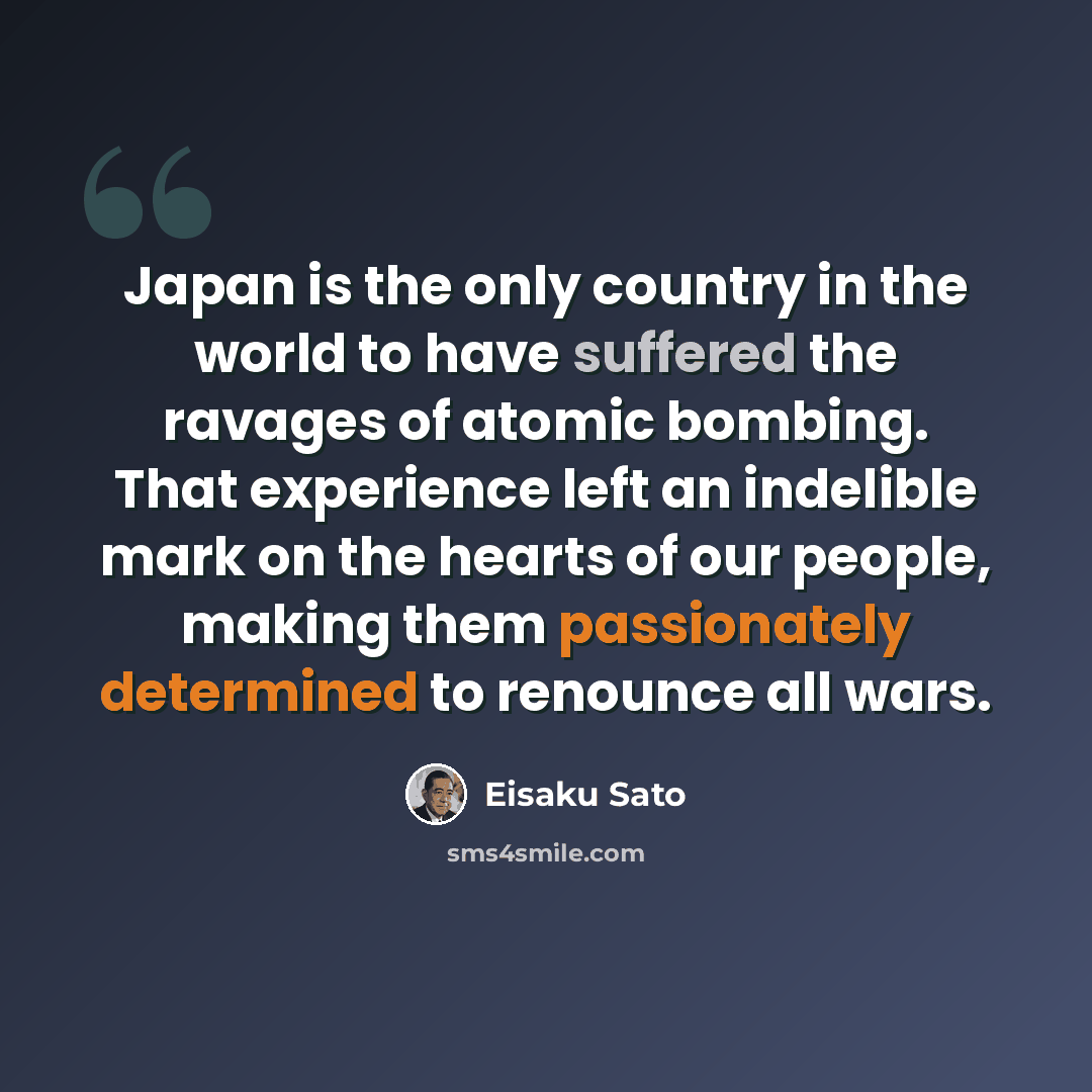“Japan is the only country in the world to have suffered the ravages of atomic bombing. That experience left an indelible mark on the hearts of our people, making them passionately determined to renounce all wars.” quote by Eisaku Sato