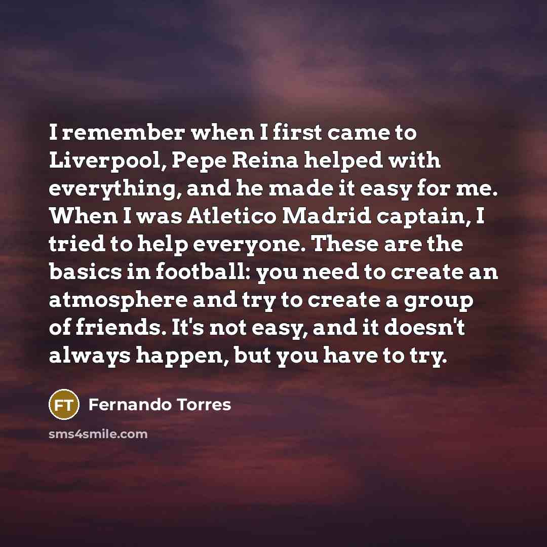 “I remember when I first came to Liverpool, Pepe Reina helped with everything, and he made it easy for me. When I was Atletico Madrid captain, I tried to help everyone. These are the basics in football: you need to create an atmosphere and try to create a group of friends. It's not easy, and it…” quote by Fernando Torres