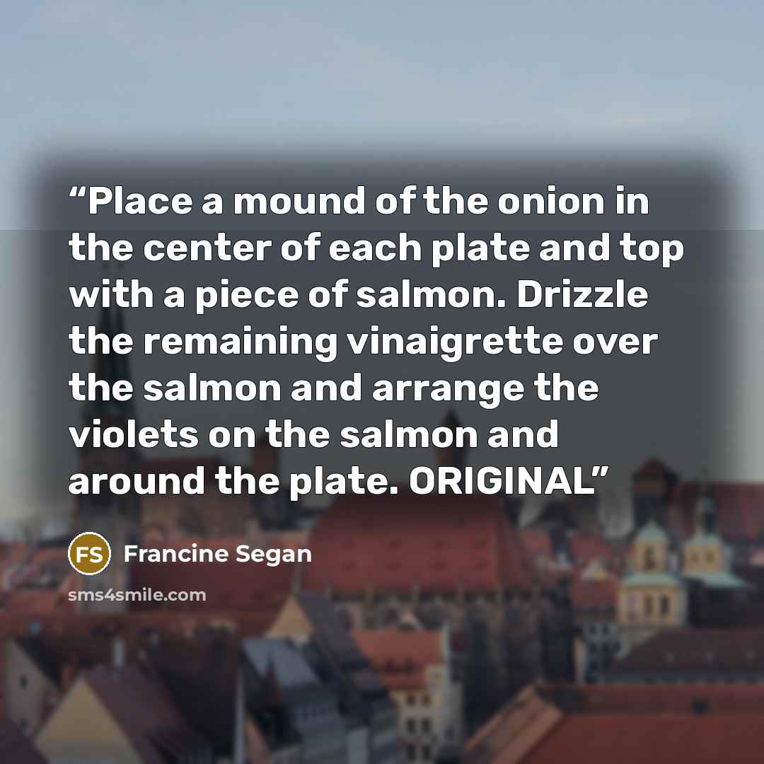 “Place a mound of the onion in the center of each plate and top with a piece of salmon. Drizzle the remaining vinaigrette over the salmon and arrange the violets on the salmon and around the plate. ORIGINAL” quote by Francine Segan