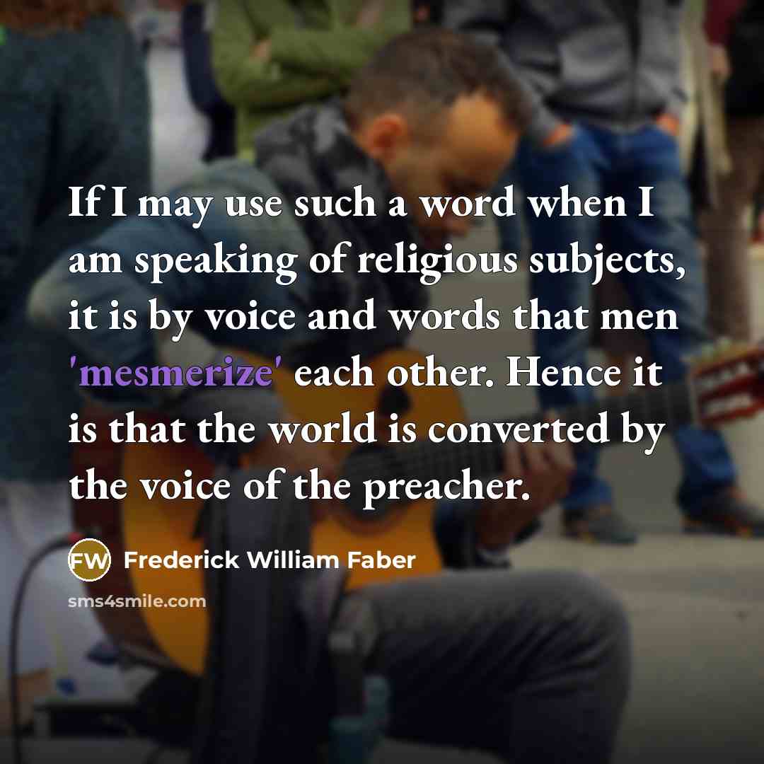 “If I may use such a word when I am speaking of religious subjects, it is by voice and words that men 'mesmerize' each other. Hence it is that the world is converted by the voice of the preacher.” quote by Frederick William Faber