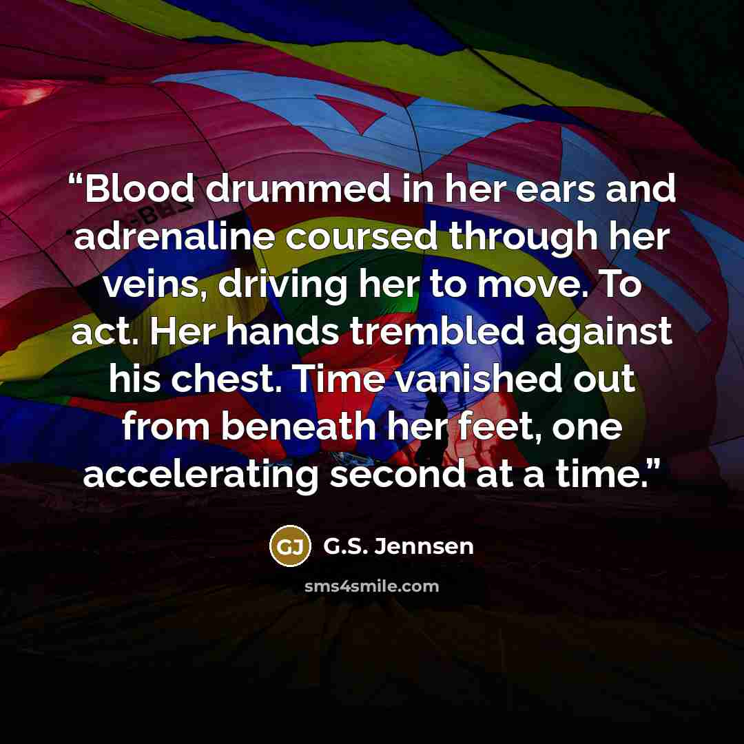 “Blood drummed in her ears and adrenaline coursed through her veins, driving her to move. To act. Her hands trembled against his chest. Time vanished out from beneath her feet, one accelerating second at a time.” quote by G.S. Jennsen