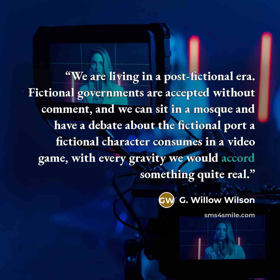 “We are living in a post-fictional era. Fictional governments are accepted without comment, and we can sit in a mosque and have a debate about the fictional port a fictional character consumes in a video game, with every gravity we would accord something quite real.” quote by G. Willow Wilson