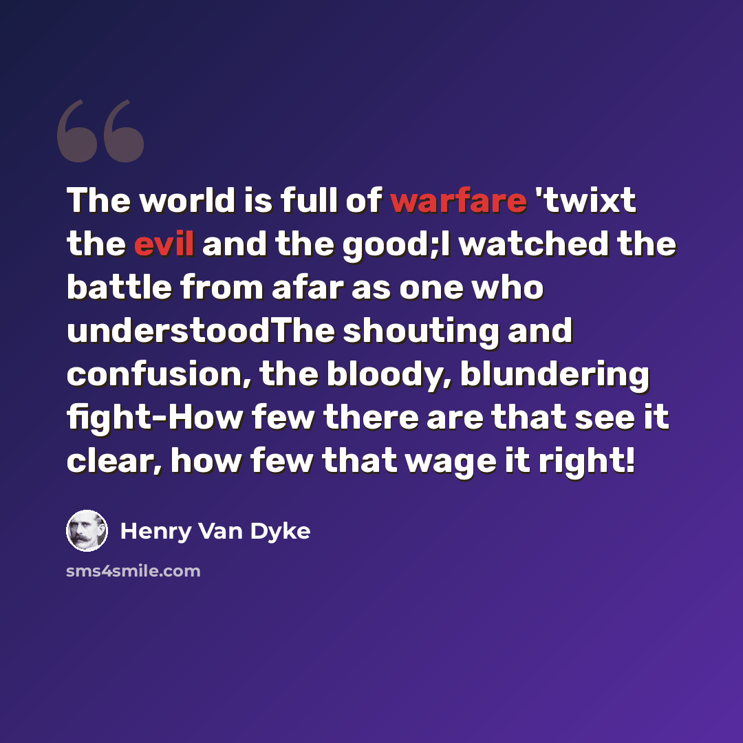 “The world is full of warfare 'twixt the evil and the good;I watched the battle from afar as one who understoodThe shouting and confusion, the bloody, blundering fight-How few there are that see it clear, how few that wage it right!” quote by Henry Van Dyke