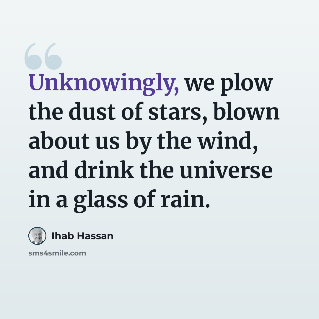 “Unknowingly, we plow the dust of stars, blown about us by the wind, and drink the universe in a glass of rain.” quote by Ihab Hassan