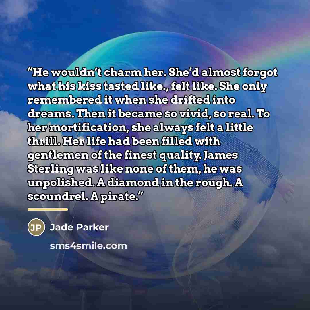“He wouldn’t charm her. She’d almost forgot what his kiss tasted like., felt like. She only remembered it when she drifted into dreams. Then it became so vivid, so real. To her mortification, she always felt a little thrill. Her life had been filled with gentlemen of the finest quality. James…” quote by Jade Parker