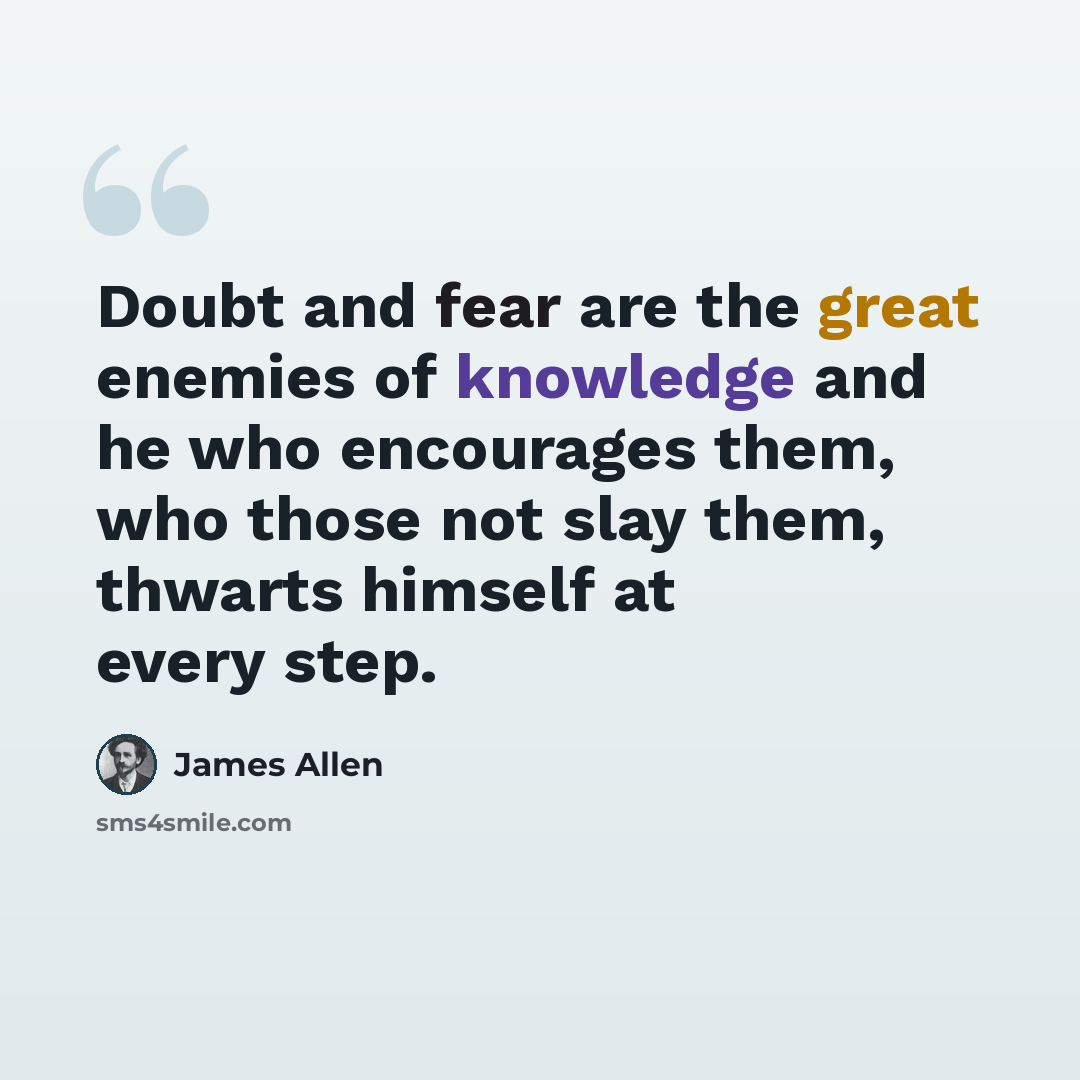 “Doubt and fear are the great enemies of knowledge and he who encourages them, who those not slay them, thwarts himself at every step.” quote by James Allen
