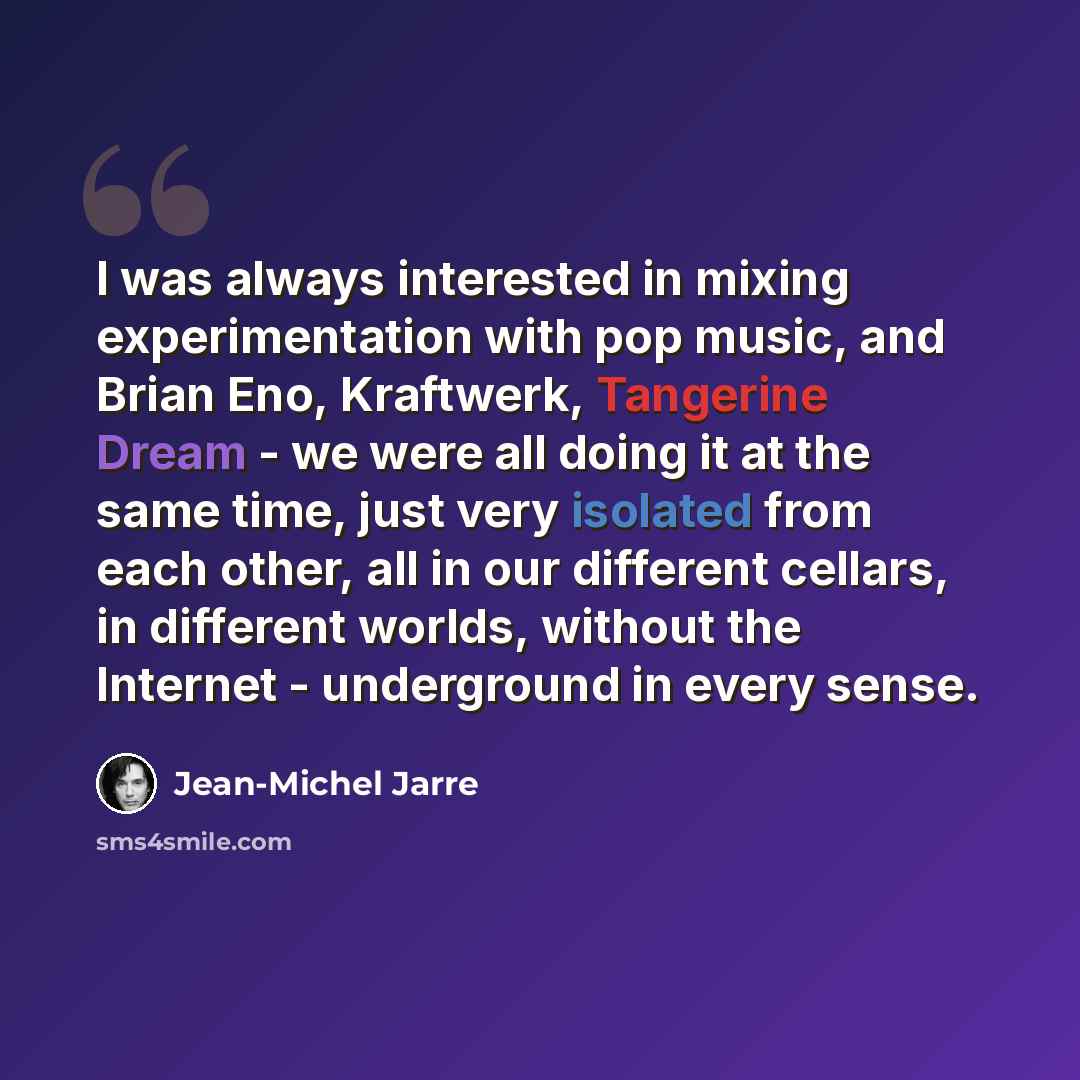 “I was always interested in mixing experimentation with pop music, and Brian Eno, Kraftwerk, Tangerine Dream - we were all doing it at the same time, just very isolated from each other, all in our different cellars, in different worlds, without the Internet - underground in every sense.” quote by Jean-Michel Jarre
