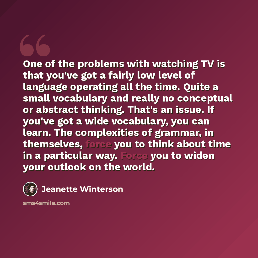 “One of the problems with watching TV is that you've got a fairly low level of language operating all the time. Quite a small vocabulary and really no conceptual or abstract thinking. That's an issue. If you've got a wide vocabulary, you can learn. The complexities of grammar, in themselves, force…” quote by Jeanette Winterson