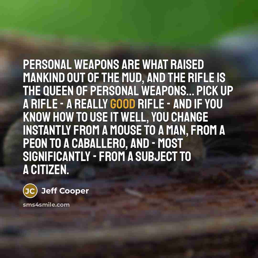 “Personal weapons are what raised mankind out of the mud, and the rifle is the queen of personal weapons… Pick up a rifle - a really good rifle - and if you know how to use it well, you change instantly from a mouse to a man, from a peon to a caballero, and - most significantly - from a subject to…” quote by Jeff Cooper