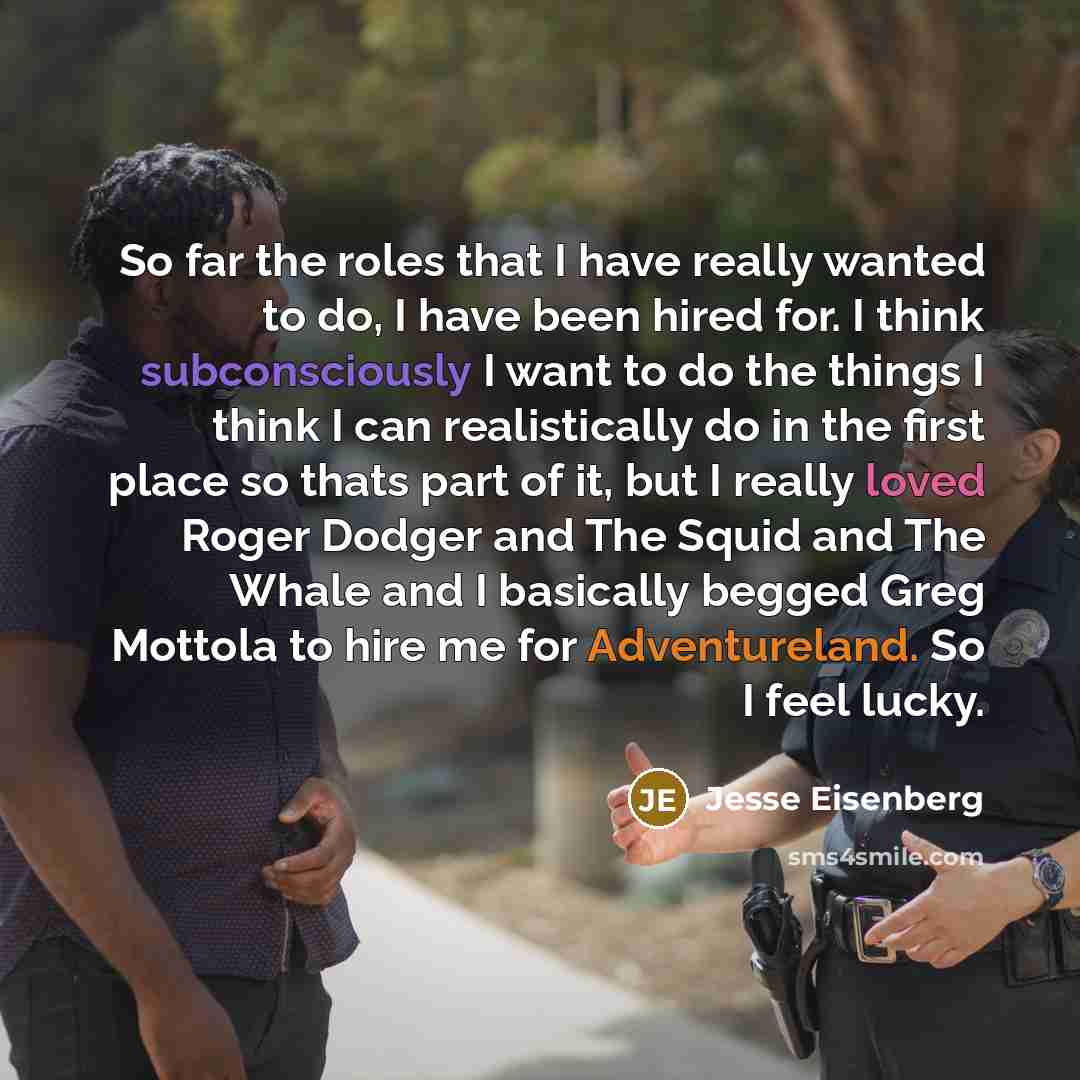 “So far the roles that I have really wanted to do, I have been hired for. I think subconsciously I want to do the things I think I can realistically do in the first place so thats part of it, but I really loved Roger Dodger and The Squid and The Whale and I basically begged Greg Mottola to hire me…” quote by Jesse Eisenberg