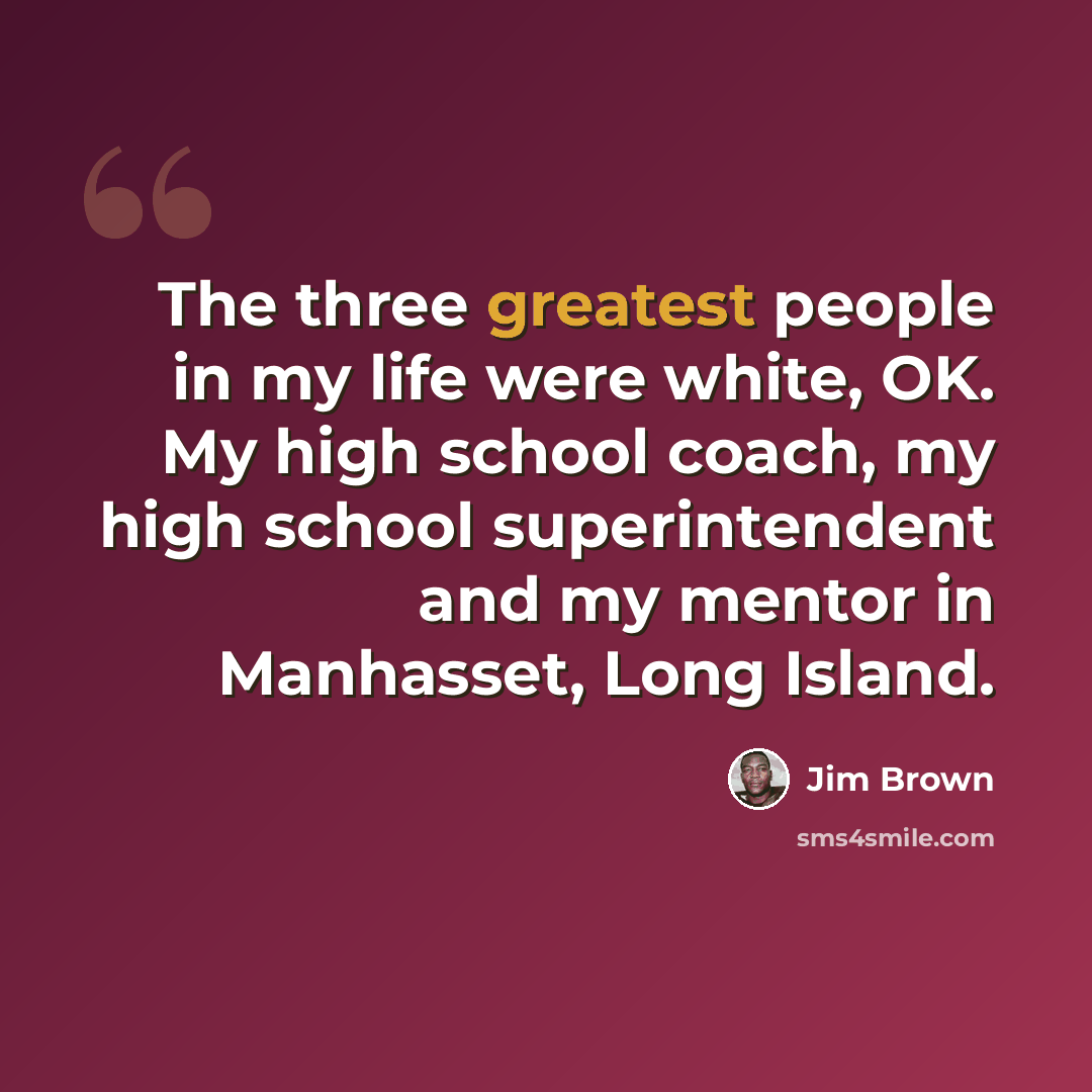 “The three greatest people in my life were white, OK. My high school coach, my high school superintendent and my mentor in Manhasset, Long Island.” quote by Jim Brown