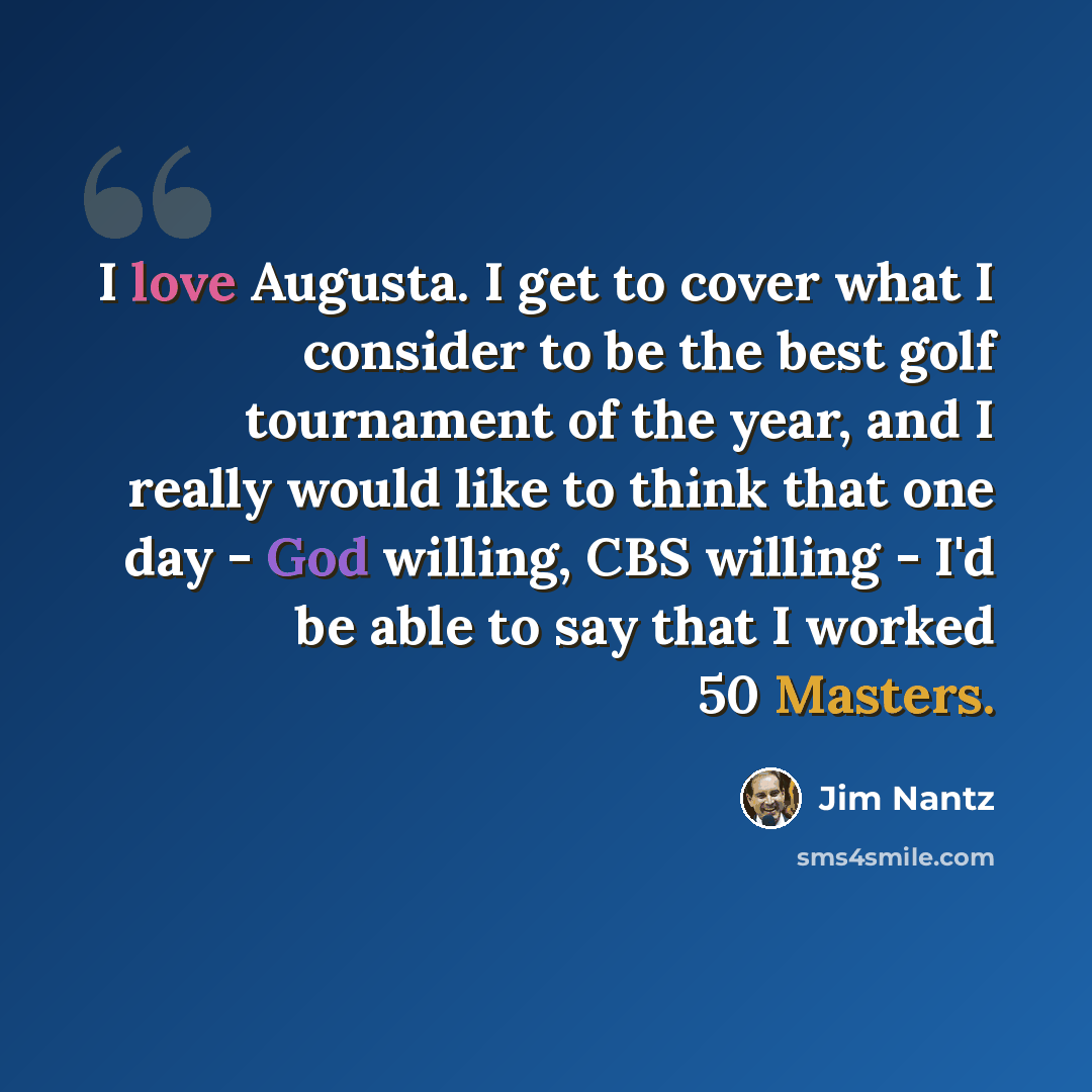 “I love Augusta. I get to cover what I consider to be the best golf tournament of the year, and I really would like to think that one day - God willing, CBS willing - I'd be able to say that I worked 50 Masters.” quote by Jim Nantz