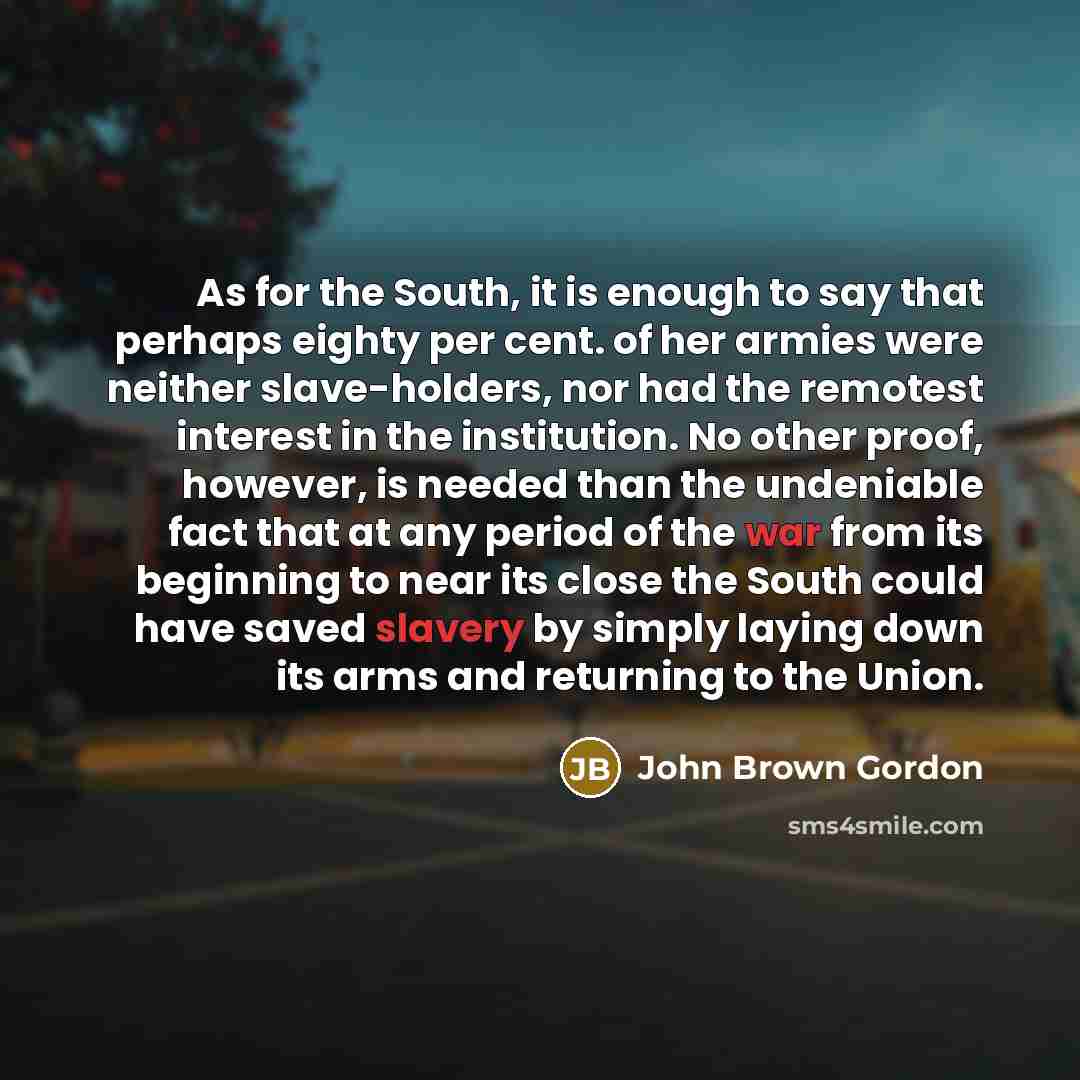 “As for the South, it is enough to say that perhaps eighty per cent. of her armies were neither slave-holders, nor had the remotest interest in the institution. No other proof, however, is needed than the undeniable fact that at any period of the war from its beginning to near its close the South…” quote by John Brown Gordon