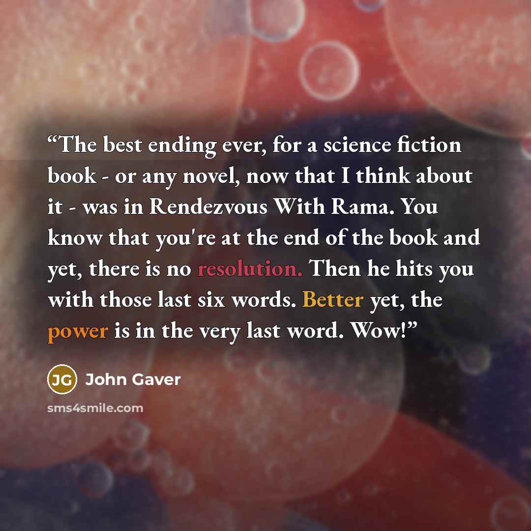“The best ending ever, for a science fiction book - or any novel, now that I think about it - was in Rendezvous With Rama. You know that you're at the end of the book and yet, there is no resolution. Then he hits you with those last six words. Better yet, the power is in the very last word. Wow!” quote by John Gaver