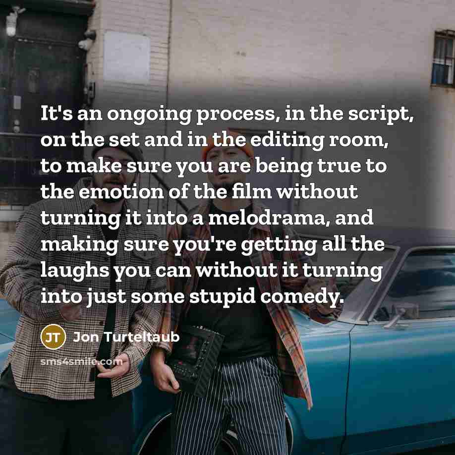 “It's an ongoing process, in the script, on the set and in the editing room, to make sure you are being true to the emotion of the film without turning it into a melodrama, and making sure you're getting all the laughs you can without it turning into just some stupid comedy.” quote by Jon Turteltaub
