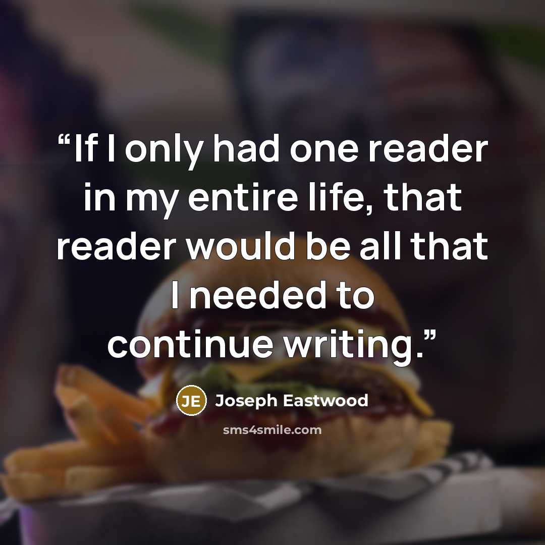 “If I only had one reader in my entire life, that reader would be all that I needed to continue writing.” quote by Joseph Eastwood