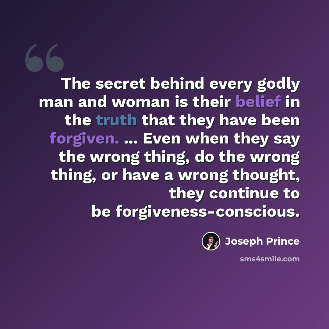 “The secret behind every godly man and woman is their belief in the truth that they have been forgiven. ... Even when they say the wrong thing, do the wrong thing, or have a wrong thought, they continue to be forgiveness-conscious.” quote by Joseph Prince