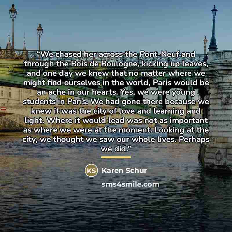 “We chased her across the Pont-Neuf and through the Bois de Boulogne, kicking up leaves, and one day we knew that no matter where we might find ourselves in the world, Paris would be an ache in our hearts. Yes, we were young students in Paris. We had gone there because we knew it was the city of…” quote by Karen Schur