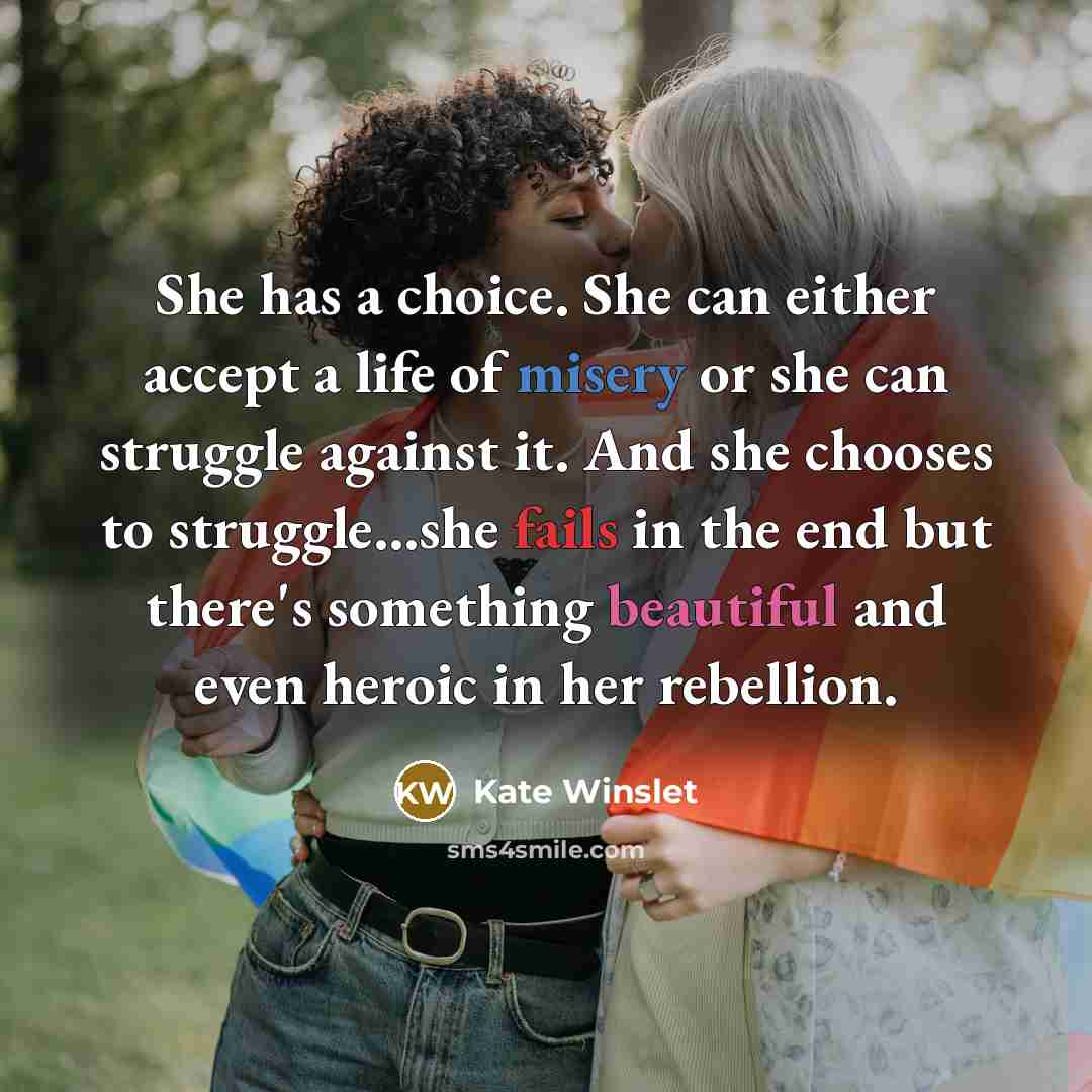 “She has a choice. She can either accept a life of misery or she can struggle against it. And she chooses to struggle...she fails in the end but there's something beautiful and even heroic in her rebellion.” quote by Kate Winslet