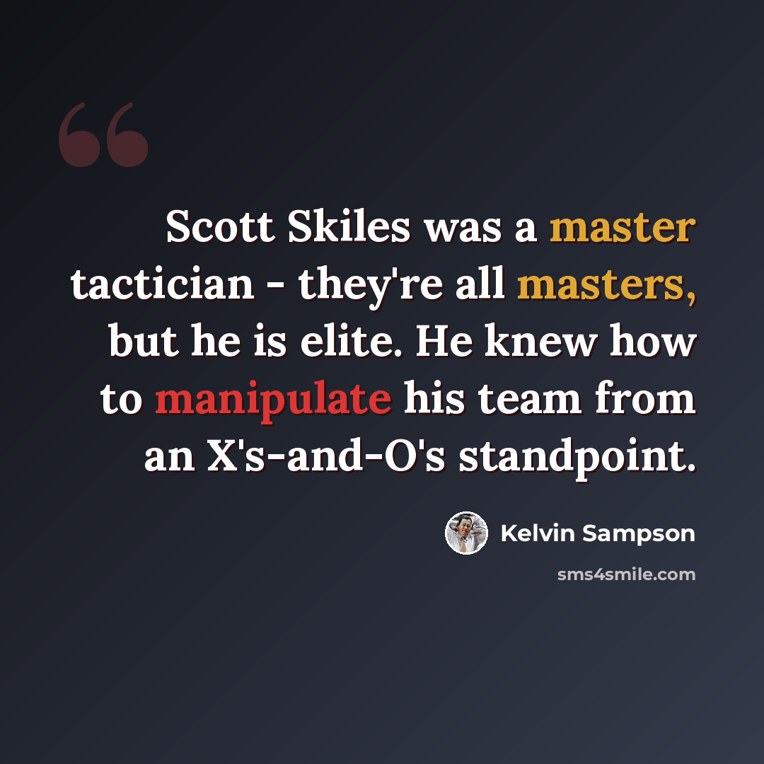 “Scott Skiles was a master tactician - they're all masters, but he is elite. He knew how to manipulate his team from an X's-and-O's standpoint.” quote by Kelvin Sampson