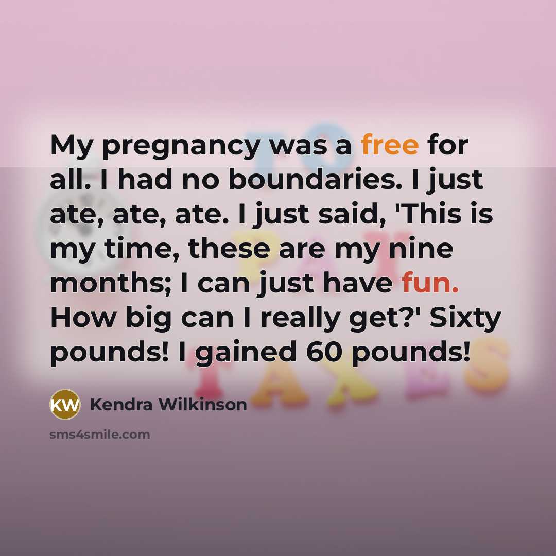 “My pregnancy was a free for all. I had no boundaries. I just ate, ate, ate. I just said, 'This is my time, these are my nine months; I can just have fun. How big can I really get?' Sixty pounds! I gained 60 pounds!” quote by Kendra Wilkinson