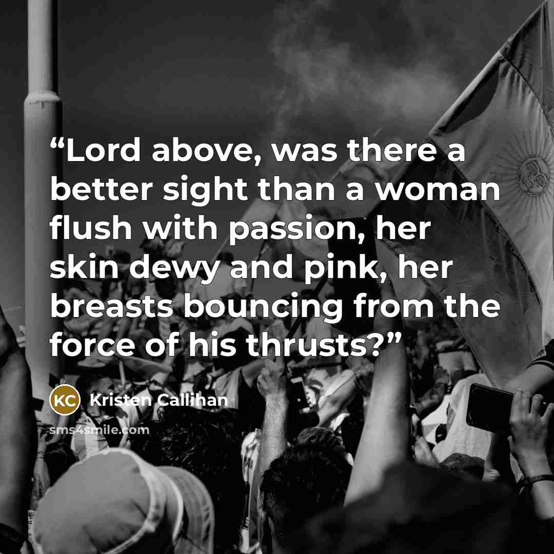 “Lord above, was there a better sight than a woman flush with passion, her skin dewy and pink, her breasts bouncing from the force of his thrusts?” quote by Kristen Callihan