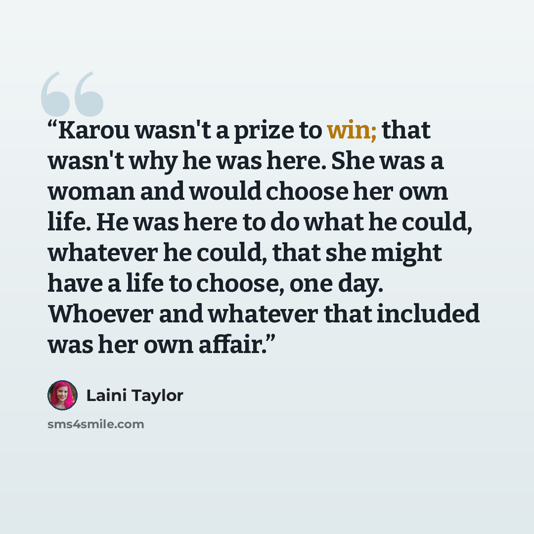 “Karou wasn't a prize to win; that wasn't why he was here. She was a woman and would choose her own life. He was here to do what he could, whatever he could, that she might have a life to choose, one day. Whoever and whatever that included was her own affair.” quote by Laini Taylor