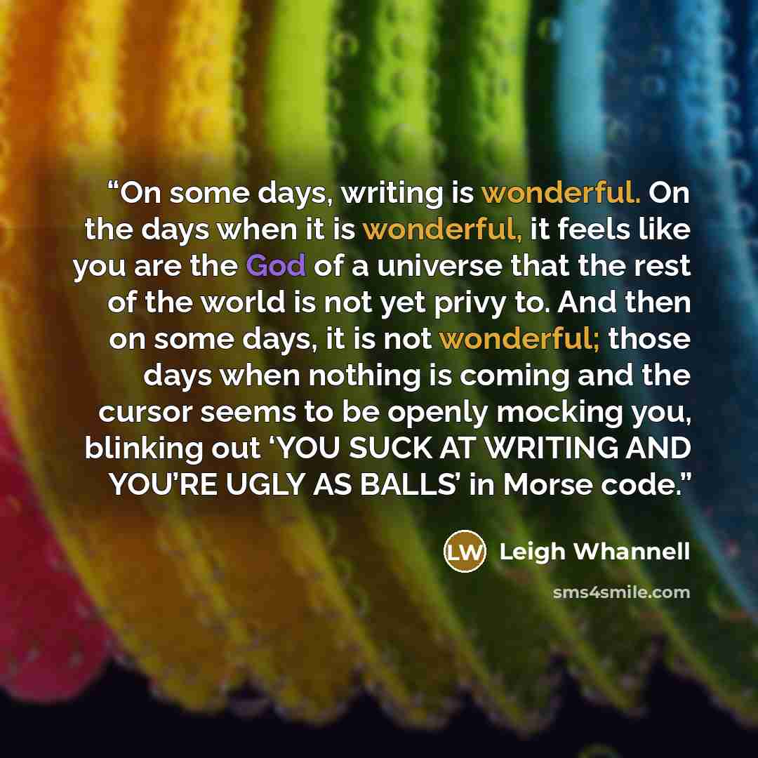 “On some days, writing is wonderful. On the days when it is wonderful, it feels like you are the God of a universe that the rest of the world is not yet privy to. And then on some days, it is not wonderful; those days when nothing is coming and the cursor seems to be openly mocking you, blinking…” quote by Leigh Whannell