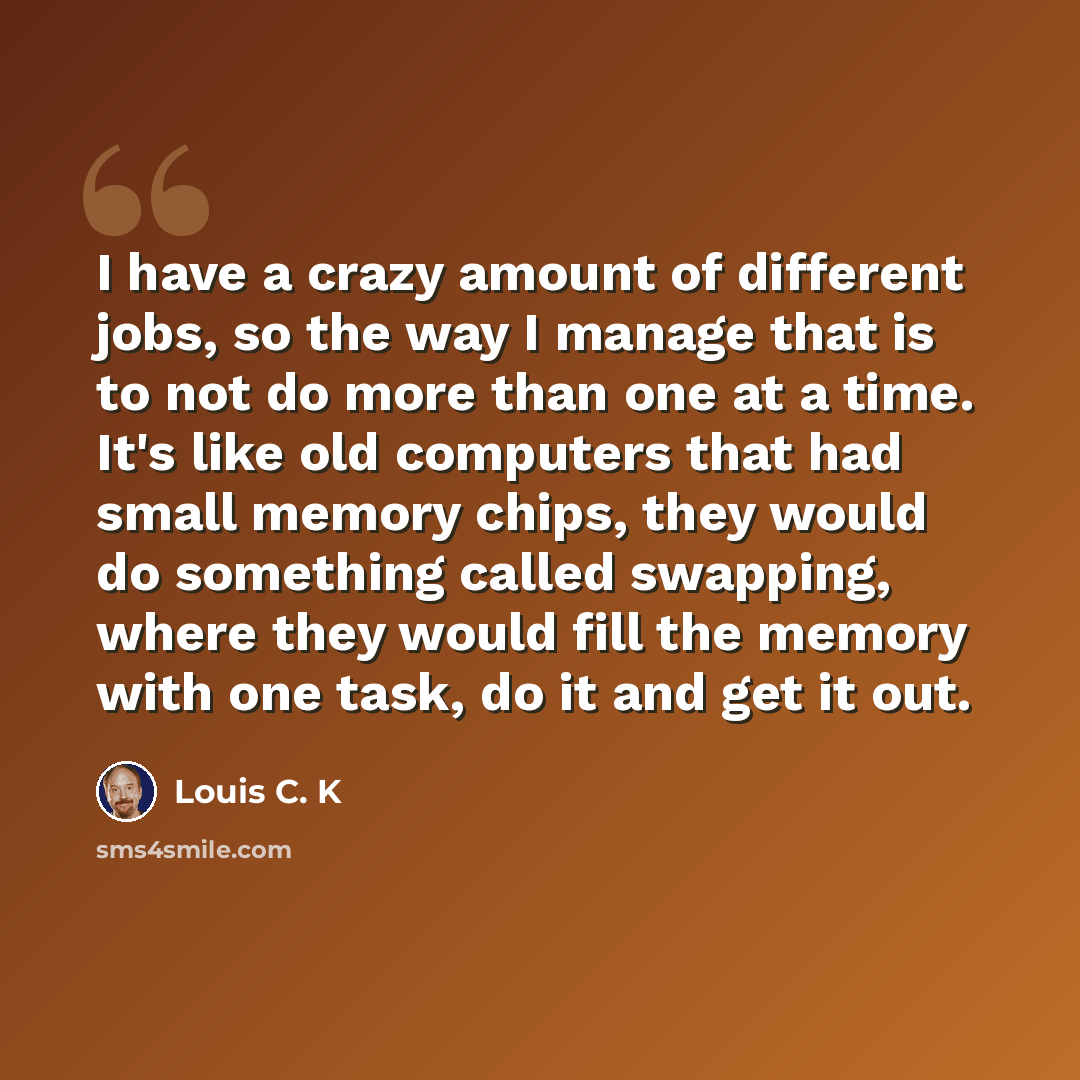 “I have a crazy amount of different jobs, so the way I manage that is to not do more than one at a time. It's like old computers that had small memory chips, they would do something called swapping, where they would fill the memory with one task, do it and get it out.” quote by Louis C. K