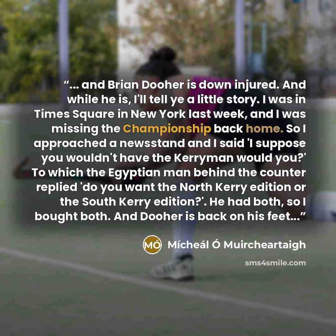 “... and Brian Dooher is down injured. And while he is, I'll tell ye a little story. I was in Times Square in New York last week, and I was missing the Championship back home. So I approached a newsstand and I said 'I suppose you wouldn't have the Kerryman would you?' To which the Egyptian man…” quote by Mícheál Ó Muircheartaigh