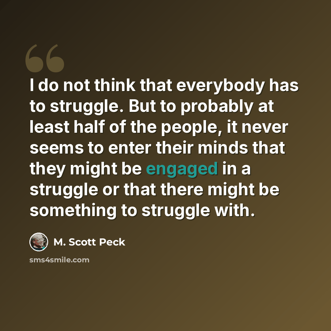 “I do not think that everybody has to struggle. But to probably at least half of the people, it never seems to enter their minds that they might be engaged in a struggle or that there might be something to struggle with.” quote by M. Scott Peck