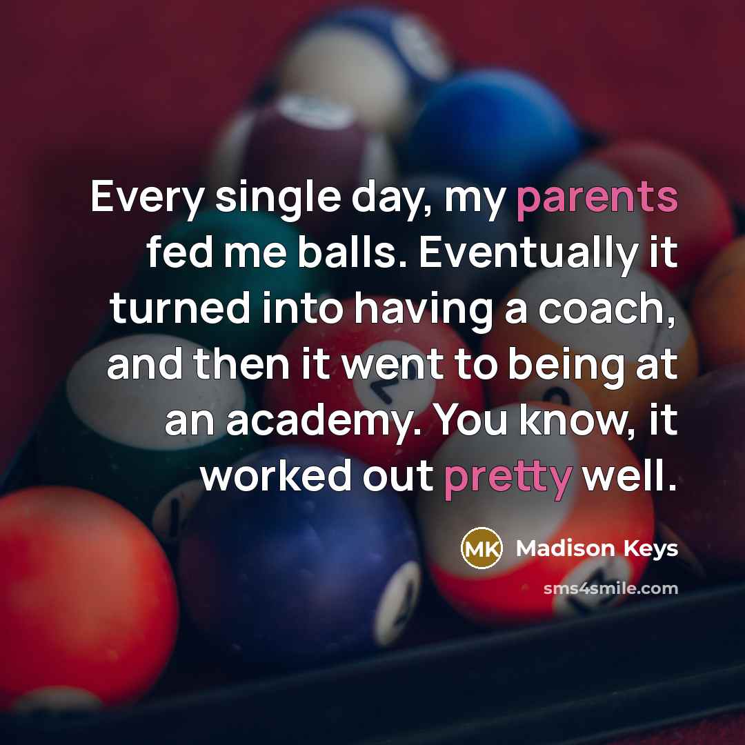 “Every single day, my parents fed me balls. Eventually it turned into having a coach, and then it went to being at an academy. You know, it worked out pretty well.” quote by Madison Keys