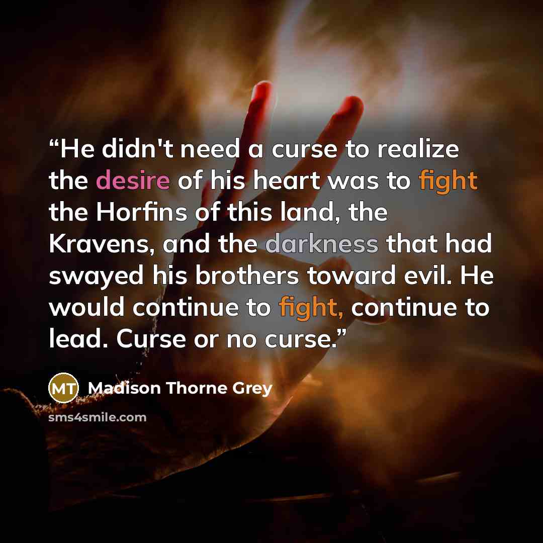 “He didn't need a curse to realize the desire of his heart was to fight the Horfins of this land, the Kravens, and the darkness that had swayed his brothers toward evil. He would continue to fight, continue to lead. Curse or no curse.” quote by Madison Thorne Grey