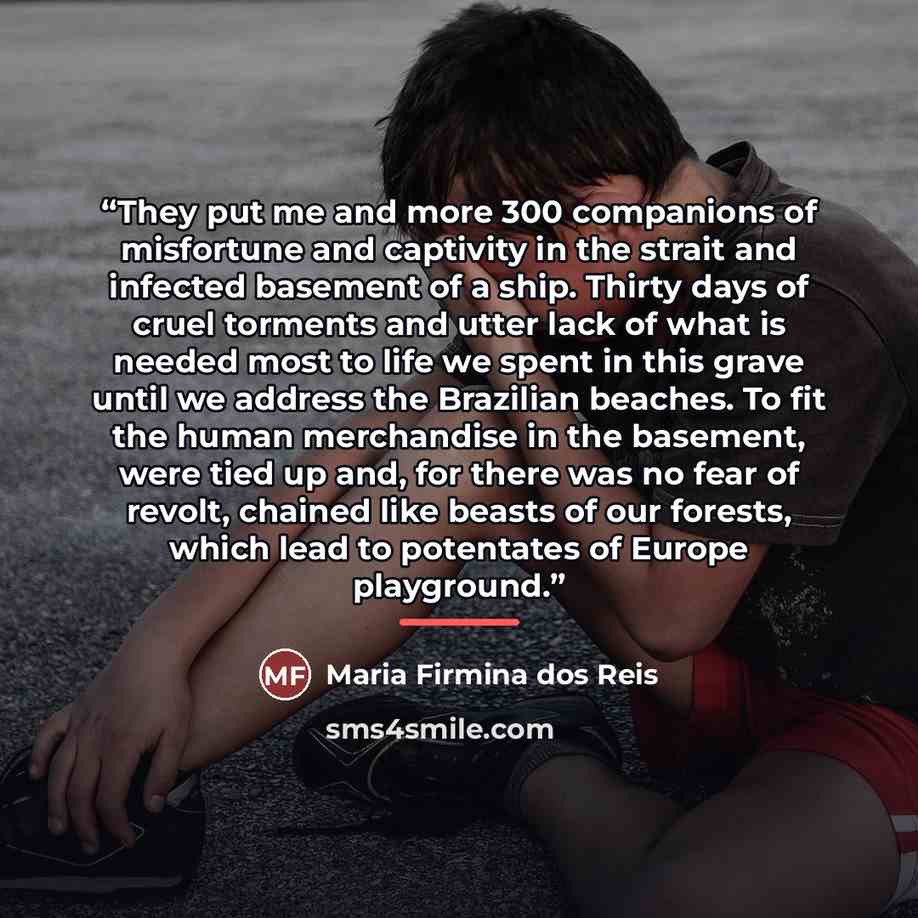“They put me and more 300 companions of misfortune and captivity in the strait and infected basement of a ship. Thirty days of cruel torments and utter lack of what is needed most to life we spent in this grave until we address the Brazilian beaches. To fit the human merchandise in the basement…” quote by Maria Firmina dos Reis