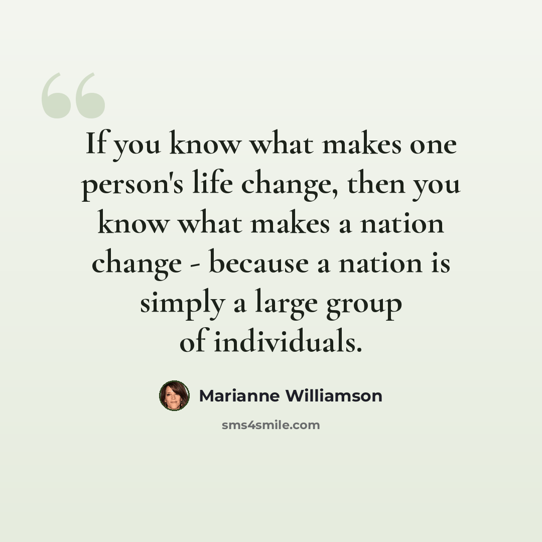 “If you know what makes one person's life change, then you know what makes a nation change - because a nation is simply a large group of individuals.” quote by Marianne Williamson