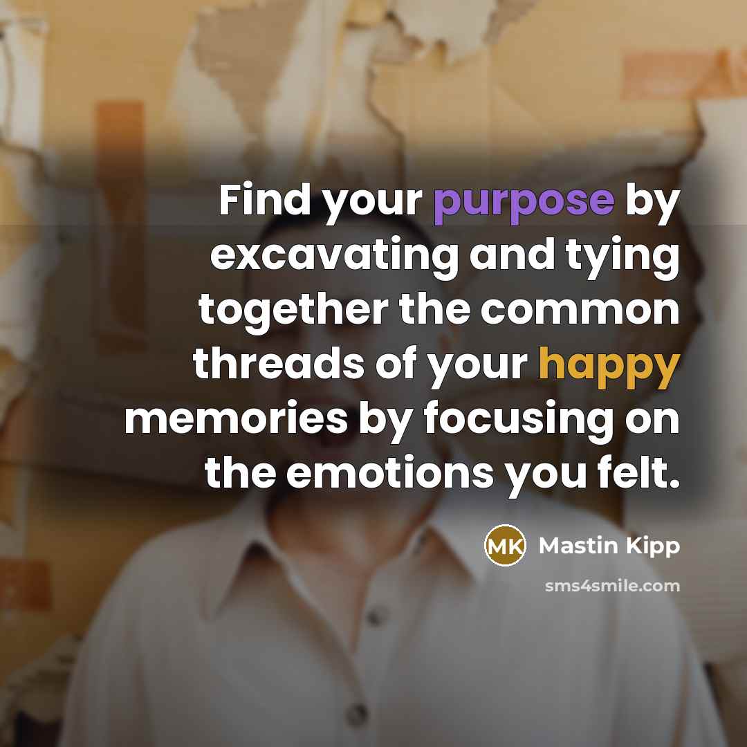 “Find your purpose by excavating and tying together the common threads of your happy memories by focusing on the emotions you felt.” quote by Mastin Kipp