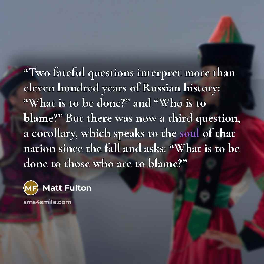 “Two fateful questions interpret more than eleven hundred years of Russian history: “What is to be done?” and “Who is to blame?” But there was now a third question, a corollary, which speaks to the soul of that nation since the fall and asks: “What is to be done to those who are to blame?” quote by Matt Fulton