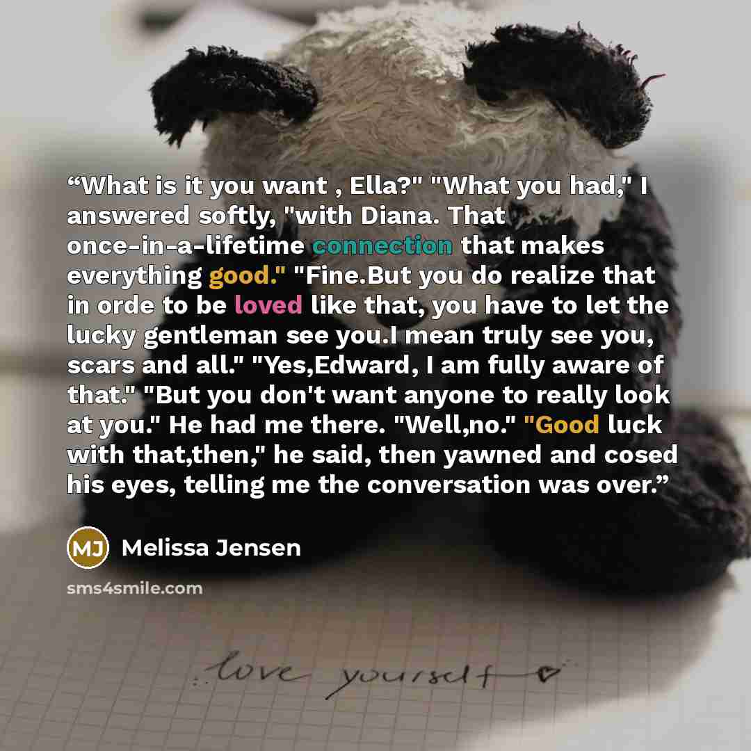 “What is it you want , Ella?" "What you had," I answered softly, "with Diana. That once-in-a-lifetime connection that makes everything good." "Fine.But you do realize that in orde to be loved like that, you have to let the lucky gentleman see you.I mean truly see you, scars and all." "Yes,Edward, I…” quote by Melissa Jensen