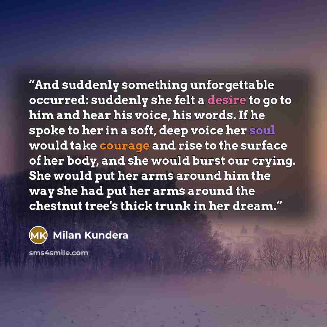 “And suddenly something unforgettable occurred: suddenly she felt a desire to go to him and hear his voice, his words. If he spoke to her in a soft, deep voice her soul would take courage and rise to the surface of her body, and she would burst our crying. She would put her arms around him the way…” quote by Milan Kundera