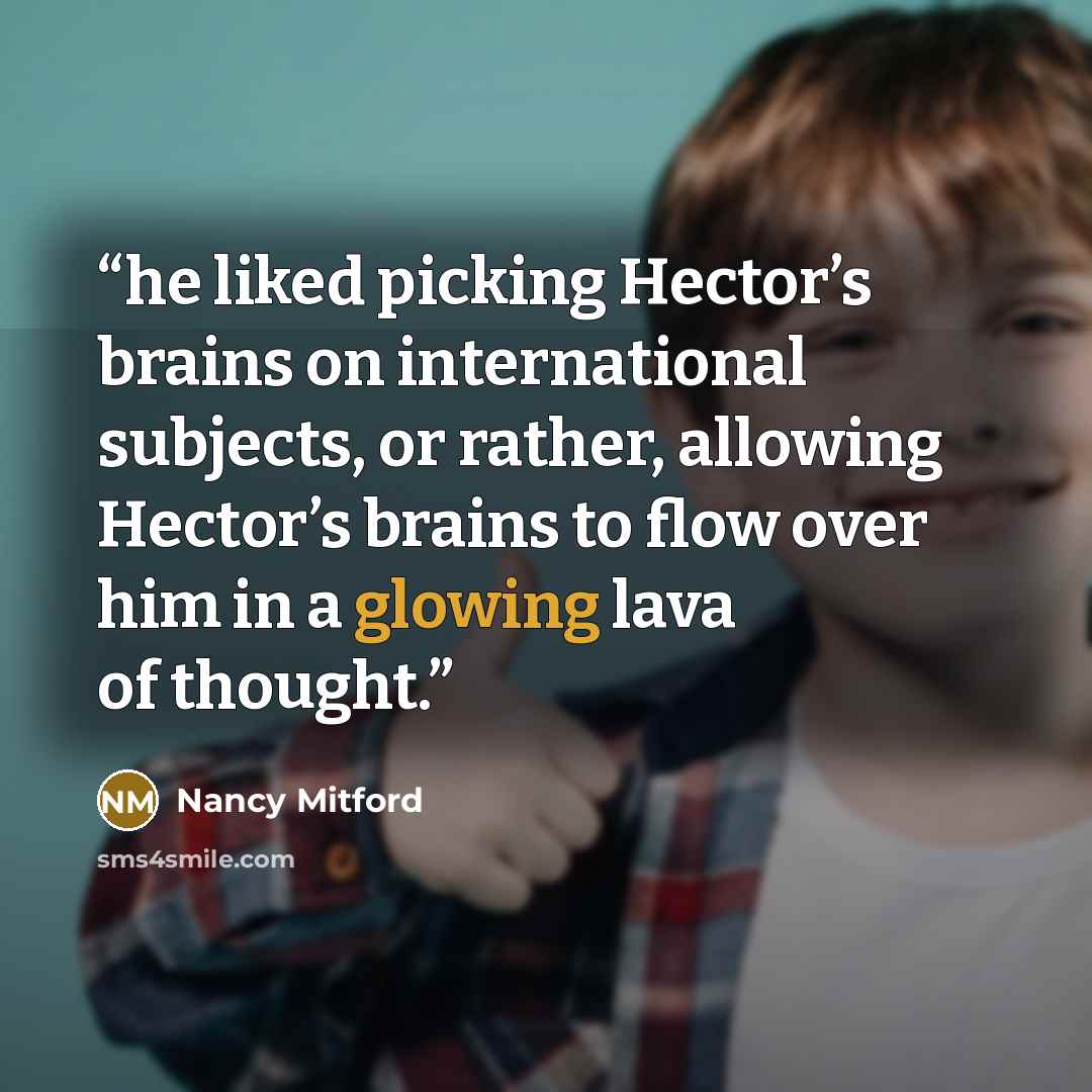 “he liked picking Hector’s brains on international subjects, or rather, allowing Hector’s brains to flow over him in a glowing lava of thought.” quote by Nancy Mitford