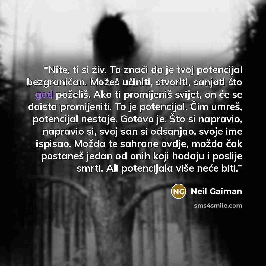 “Nite, ti si živ. To znači da je tvoj potencijal bezgraničan. Možeš učiniti, stvoriti, sanjati što god poželiš. Ako ti promijeniš svijet, on će se doista promijeniti. To je potencijal. Čim umreš, potencijal nestaje. Gotovo je. Što si napravio, napravio si, svoj san si odsanjao, svoje ime ispisao…” quote by Neil Gaiman