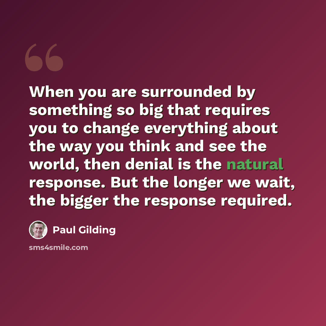 “When you are surrounded by something so big that requires you to change everything about the way you think and see the world, then denial is the natural response. But the longer we wait, the bigger the response required.” quote by Paul Gilding
