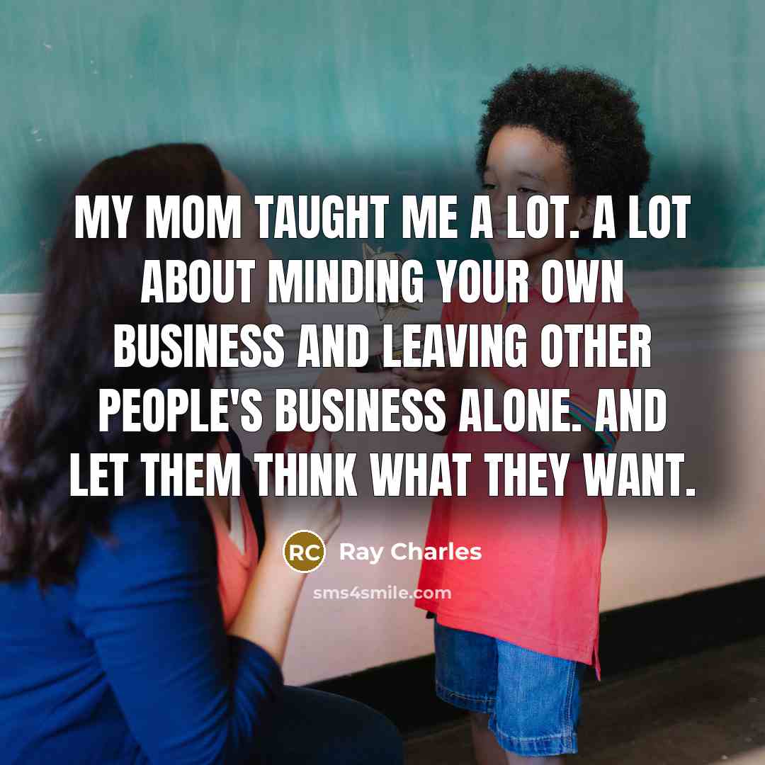 “My mom taught me a lot. A lot about minding your own business and leaving other people's business alone. And let them think what they want.” quote by Ray Charles